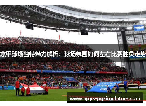意甲球场独特魅力解析：球场氛围如何左右比赛胜负走势