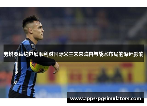 劳塔罗续约进展顺利对国际米兰未来阵容与战术布局的深远影响