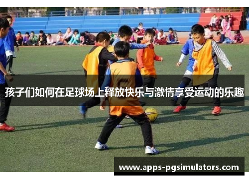 孩子们如何在足球场上释放快乐与激情享受运动的乐趣