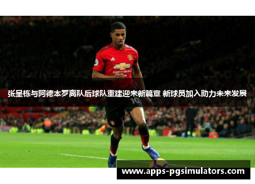 张呈栋与阿德本罗离队后球队重建迎来新篇章 新球员加入助力未来发展