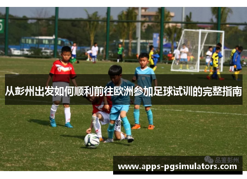 从彭州出发如何顺利前往欧洲参加足球试训的完整指南