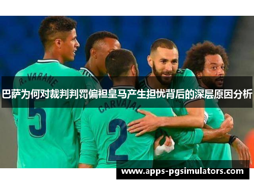 巴萨为何对裁判判罚偏袒皇马产生担忧背后的深层原因分析