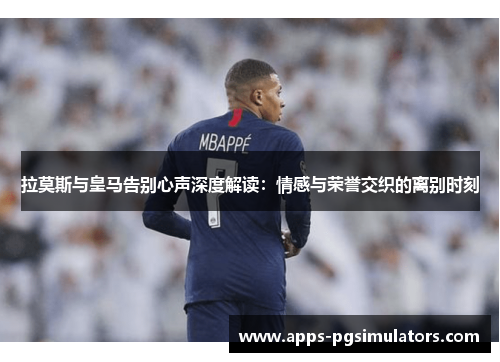 拉莫斯与皇马告别心声深度解读：情感与荣誉交织的离别时刻
