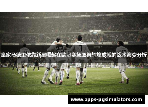 皇家马德里依靠新星崛起在欧冠赛场取得辉煌成就的战术演变分析