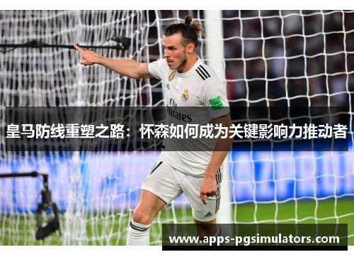 皇马防线重塑之路：怀森如何成为关键影响力推动者