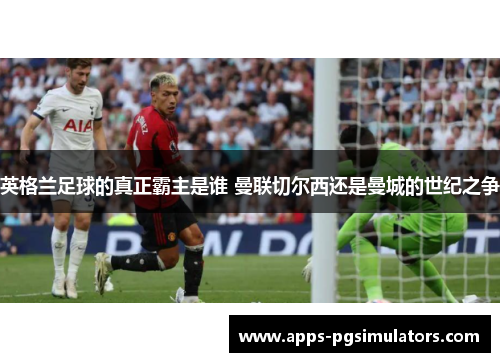 英格兰足球的真正霸主是谁 曼联切尔西还是曼城的世纪之争