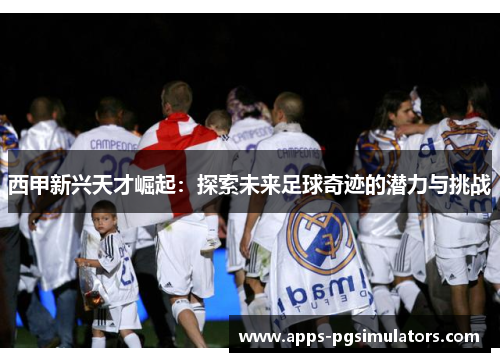 西甲新兴天才崛起：探索未来足球奇迹的潜力与挑战