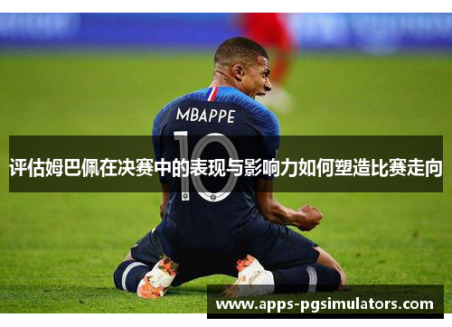 评估姆巴佩在决赛中的表现与影响力如何塑造比赛走向