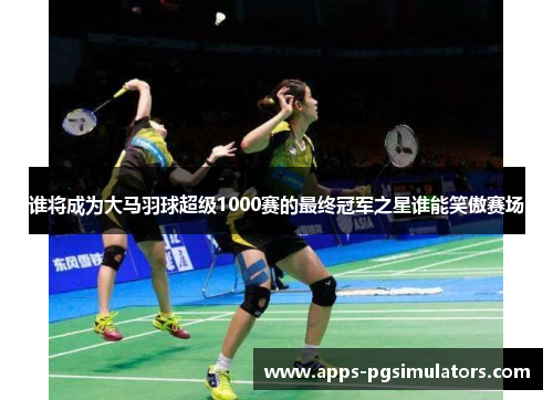 谁将成为大马羽球超级1000赛的最终冠军之星谁能笑傲赛场