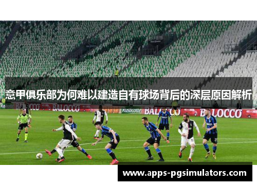 意甲俱乐部为何难以建造自有球场背后的深层原因解析 意甲俱乐部为何难以建造自有球场背后的深层原因解析