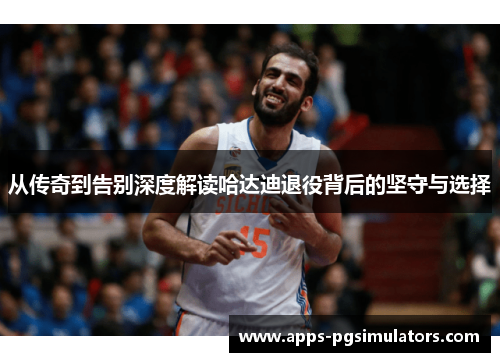 从传奇到告别深度解读哈达迪退役背后的坚守与选择 从传奇到告别深度解读哈达迪退役背后的坚守与选择