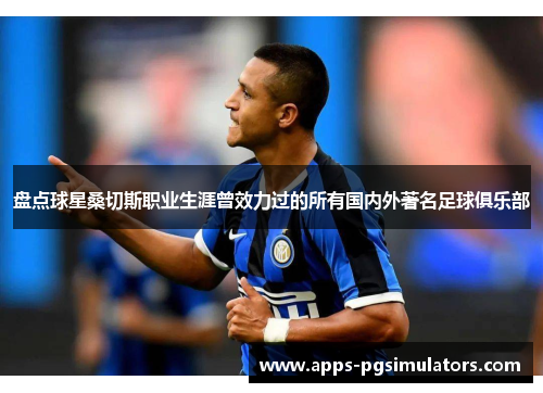 盘点球星桑切斯职业生涯曾效力过的所有国内外著名足球俱乐部