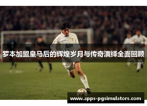 罗本加盟皇马后的辉煌岁月与传奇演绎全面回顾 罗本加盟皇马后的辉煌岁月与传奇演绎全面回顾