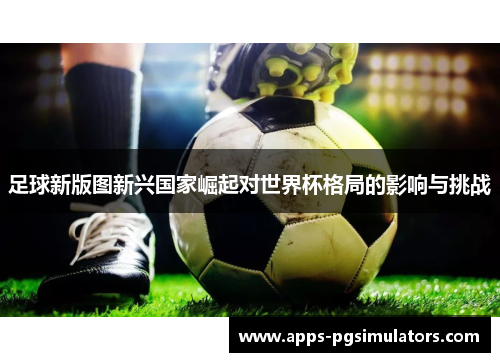 足球新版图新兴国家崛起对世界杯格局的影响与挑战 足球新版图新兴国家崛起对世界杯格局的影响与挑战
