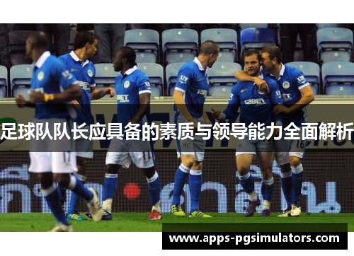 足球队队长应具备的素质与领导能力全面解析 足球队队长应具备的素质与领导能力全面解析
