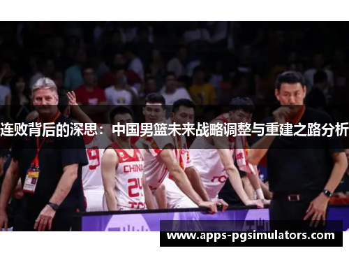 连败背后的深思:中国男篮未来战略调整与重建之路分析 连败背后的深思:中国男篮未来战略调整与重建之路分析