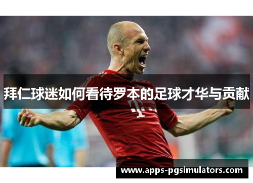 拜仁球迷如何看待罗本的足球才华与贡献 拜仁球迷如何看待罗本的足球才华与贡献