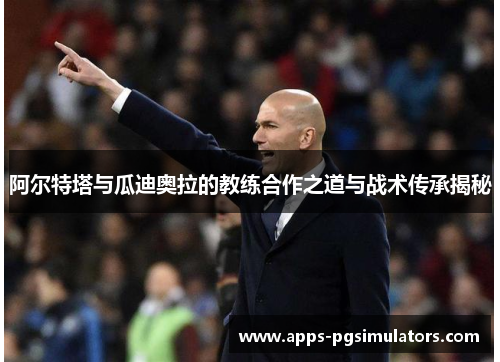 阿尔特塔与瓜迪奥拉的教练合作之道与战术传承揭秘 阿尔特塔与瓜迪奥拉的教练合作之道与战术传承揭秘