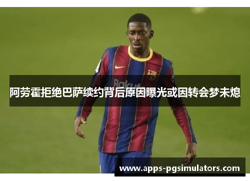 阿劳霍拒绝巴萨续约背后原因曝光或因转会梦未熄 阿劳霍拒绝巴萨续约背后原因曝光或因转会梦未熄