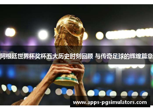 阿根廷世界杯奖杯五大历史时刻回顾 与传奇足球的辉煌篇章