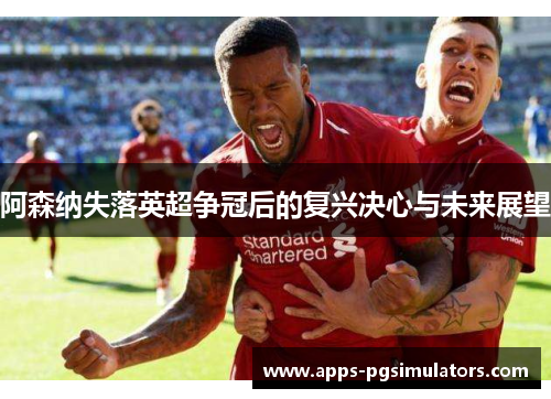 阿森纳失落英超争冠后的复兴决心与未来展望 阿森纳失落英超争冠后的复兴决心与未来展望