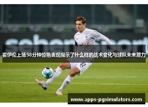 霍伊伦上场58分钟惊艳表现揭示了什么样的战术变化与球队未来潜力