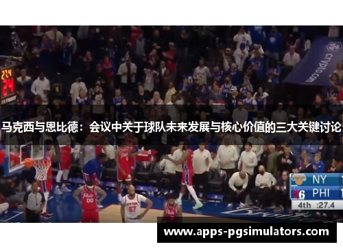 马克西与恩比德：会议中关于球队未来发展与核心价值的三大关键讨论