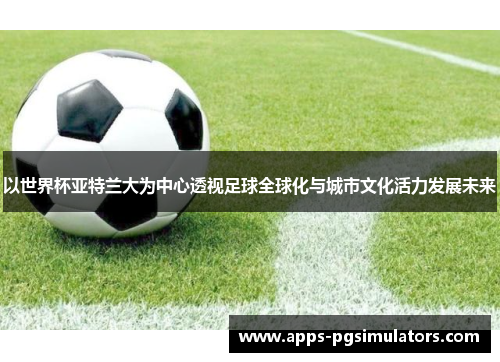 以世界杯亚特兰大为中心透视足球全球化与城市文化活力发展未来