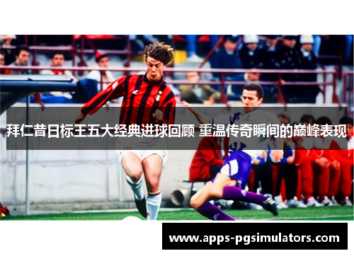 拜仁昔日标王五大经典进球回顾 重温传奇瞬间的巅峰表现