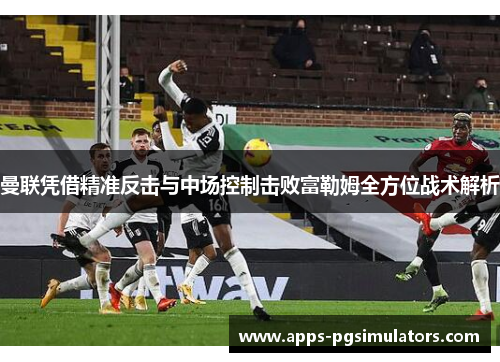 曼联凭借精准反击与中场控制击败富勒姆全方位战术解析