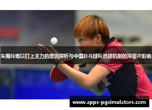 朱雨玲难以打上主力的原因探析与中国乒乓球队选拔机制的深层次影响