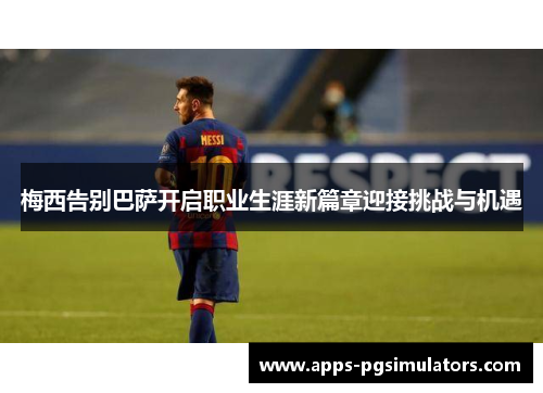 梅西告别巴萨开启职业生涯新篇章迎接挑战与机遇