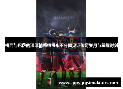 梅西与巴萨的深厚情感纽带永不分离见证传奇岁月与荣耀时刻