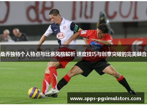 桑乔独特个人特点与比赛风格解析 速度技巧与创意突破的完美融合