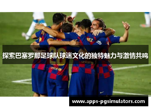 探索巴塞罗那足球队球迷文化的独特魅力与激情共鸣
